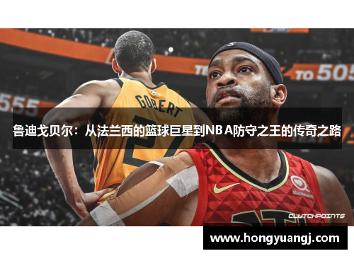 鲁迪戈贝尔：从法兰西的篮球巨星到NBA防守之王的传奇之路