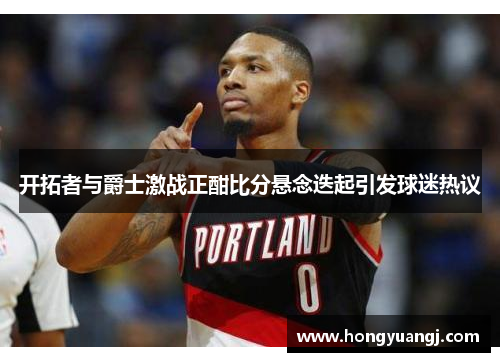 开拓者与爵士激战正酣比分悬念迭起引发球迷热议